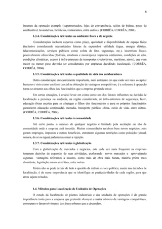 6
insumos da operação exemplo (supermercados, lojas de conveniência, salões de beleza, posto de
combustível, lavanderias, farmácias, restaurantes, entre outros). (CORRÊA, CORRÊA, 2004).
1.3.4. Considerações referentes ao ambiente físico e de negócio
Considerações incluem aspectos como preço, qualidade e disponibilidade de espaço físico
(inclusive considerando necessidades futuras de expansão), utilidade (água, energia elétrica,
telecomunicações, serviços públicos como coleta de lixo, segurança, etc.), incentivos fiscais
possivelmente oferecidos (federais, estaduais e municipais), impactos ambientais, condições de solo,
condições climáticas, acesso à infra-estrutura de transportes (rodoviários, marítimo, aéreo), que com
maior ou menor peso deverão ser considerados por empresas decidindo localização. (CORRÊA,
CORRÊA, 2004).
1.3.5. Considerações referentes a qualidade de vida dos colaboradores
Outra consideração crescentemente importante, num ambiente em que cada vez mais o capital
humano e visto como um fator crucial na obtenção de vantagens competitivas, é a referente à operação
torna-se atraente aos olhos dos funcionários que a empresa pretende atrair.
Em certas situações, é crucial levar em conta como um dos fatores influentes na decisão de
localização a presença ou ausência, na região considerada, de infra-estrutura de segurança, lazer,
educação (boas escolas para os cônjuges e filhos dos funcionários e para os próprios funcionários
garantirem educação continuada), moradia, transporte publico, clima, estilo de vida, entre outros.
(CORRÊA, CORRÊA, 2004).
1.3.6. Considerações referentes à comunidade
Até certo ponto, o sucesso de qualquer negócio é limitado pela aceitação ou não da
comunidade onde a empresa está inserida. Muitas comunidades recebem bem novos negócios, pois
geram empregos, impostos e outros benefícios, entretanto algumas restrições como poluição (visual,
sonora, do ar ou água) podem ocasionar a rejeição.
1.3.7. Considerações referentes à globalização
Com a globalização de mercados e negócios, esta cada vez mais frequente as empresas
tomarem decisões de expansão de suas atividades, explorando novos mercados e aproveitando
algumas vantagens referentes a insumo, como mão de obra mais barata, matéria prima mais
abundante, legislação menos restritiva, entre outras.
Porém não se pode deixar de lado a questão da cultura e risco político, assim nas decisões de
localização, é de suma importância que se identifique as particularidades de cada região, para que
erros sejam evitados.
1.4. Métodos para Localização de Unidades de Operações
O estudo da localização de plantas industriais e das unidades de operações é de grande
importância tanto para a empresa que pretende alcançar o maior número de vantagens competitivas,
como para o desenvolvimento das áreas urbanas que a circundam.
 