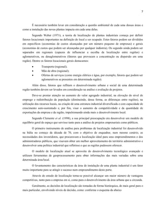 7
É necessário também levar em consideração a questão ambiental de cada uma dessas áreas e
como a instalação das novas plantas impacta em cada uma delas.
Segundo Weber (1971), a teoria de localização de plantas industriais começa por definir
fatores locacionais importantes na definição do local a ser ocupado. Estes fatores podem ser divididos
em específicos (economias de custos alcançadas por um número pequeno de empresas) e gerais
(economias de custos que podem ser alcançadas por qualquer indústria). Os segundo ainda podem ser
separados em regionais (capazes de influenciar a escolha da localização entre regiões) e
aglomerativos, ou desaglomerativos (fatores que provocam a concentração ou dispersão em uma
região). Dentre os fatores locacionais gerais destacamos:
 Transporte (regional);
 Mão de obra (regional);
 Ofertas de serviços (como energia elétrica e água, por exemplo, fatores que podem ser
aglomerativos se presentes em determinada região).
Além disso, fatores que reflitam o desenvolvimento urbano e social de uma determinada
região também devem ser levados em consideração na análise e avaliação de projetos.
Deve-se prestar atenção no aumento do valor agregado industrial, na elevação do nível de
emprego e redistribuição da população (diminuindo, dessa forma, as diferenças entre regiões), na
utilização dos recursos locais, na criação de uma estrutura industrial diversificada e com capacidade de
crescimento auto-sustentado e, por fim, visar o aumento da competitividade e da quantidade de
exportações da empresa e da região, impulsionando ainda mais o desenvolvimento local.
Segundo Clemente et al. (1998), a sua principal preocupação era desenvolver um modelo de
equilíbrio geral do espaço que servisse tanto para a análise de projetos empresariais como públicos.
O primeiro instrumento de análise para problemas de localização industrial foi desenvolvido
na Itália no começo da década de 70, com o objetivo de enquadrar, num mesmo cenário, as
necessidades dos investidores, que procuravam a localização ideal para seus empreendimentos e dos
administradores públicos, que visavam obter um melhor aproveitamento do território administrativo e
desenvolver uma política industrial que refletisse o que as regiões pudessem oferecer.
O modelo de localização atual se aproveita do desenvolvimento tecnológico avançado e
utilizam ferramentas de geoprocessamento para obter informações das mais variadas sobre uma
determinada área/local.
O levantamento das características da área de instalação de uma planta industrial é um fator
muito importante para se atingir o sucesso num empreendimento deste porte.
Através do estudo de localização torna-se possível alcançar um maior número de vantagens
competitivas, tanto para a empresa em si, como para o desenvolvimento da área urbana que a circunda.
Geralmente, as decisões de localização são tomadas de forma hierárquica, do mais geral para o
mais particular, envolvendo níveis de decisão, como: conforme o esquema da abaixo
 