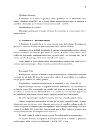 9
Método dos Momentos
É semelhante ao do centro de gravidade, onde a ponderação de um determinado centro
(cidade) considera o MOMENTO que as demais cidades somadas possuem. (custo de transporte X
quantidade x distancia) o que tiver menor soma de momentos será o escolhido.
Método do Ponto de Equilíbrio
São comparadas diferentes localidades em função dos custos totais da operação (custos fixos +
custos variáveis).
1.5. Localização de Unidades de Serviços
A localização de unidades de serviço segue a mesma lógica da localização de unidades de
operações, é necessário encontrar uma localização que maximize o produto oferecido.
Atualmente, com a facilidade de aplicação de sistemas computadorizadas, existem inúmeras
soluções tecnológicas desenvolvidas para apoiar esta decisão. A maioria destas soluções utiliza
modelos de programação matemática (monocritério ou multicritério) e de teoria das filas. Cabe à
empresa a escolha da tecnologia correta e mais adequada ao seu negócio.
Após a decisão de localização da unidade, a determinação de sua capacidade produtiva deve-
se iniciar os procedimentos para o desenvolvimento dos arranjos físicos necessários.
1.6. Arranjo Físico
O arranjo físico visa dispor da melhor forma possível às máquinas e equipamentos necessários
à execução das atividades. Ele é uma das características evidentes de uma produção ou prestação de
serviços, porque determina sua forma e aparência.
O arranjo físico é uma das primeiras coisas que se nota quando se entra em uma fábrica.
Pequenas mudanças no arranjo físico podem influenciar diretamente no fluxo de materiais ou
no fluxo de pessoas. Um supermercado, por exemplo, pode alterar seu arranjo físico e desviar um
maior fluxo de clientes para uma determinada área de sua preferência. Essas mudanças, pequenas ou
não, podem afetar positivamente ou negativamente, os custos e a eficácia geral da produção.
Há razões importantes para escolhermos o arranjo físico mais adequado, entre elas temos:
Mudar o arranjo físico existente é uma atividade que tem algum grau de dificuldade e de longa
duração, por causa dos recursos como máquinas, equipamentos e bancadas, mudanças erradas no
arranjo físico podem interromper ou prejudicar a produção, prejudicando prazos de entrega ou levando
a perda de produção. Um arranjo físico incorreto pode levar a fluxos longos ou confusos, altos
estoques sem necessidade, fluxos imprevisíveis e altos custos.
Há grande pressão da produção para que o arranjo físico não seja alterado constantemente.
“A mudança do arranjo físico pode ser de execução difícil e cara e, portanto, os gerentes de
produção podem relutar em fazê-la com freqüência”. (SLACK, 2002, p. 201).
 