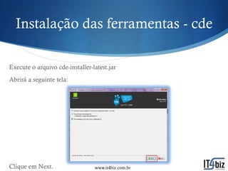 Instalação das ferramentas - cde

Execute o arquivo cde-installer-latest.jar
Abrirá a seguinte tela:




Clique em Next.                  www.it4biz.com.br
 