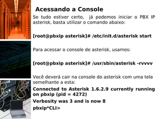 Acessando a Console
Se tudo estiver certo, já podemos iniciar o PBX IP
asterisk, basta utilizar o comando abaixo:
[root@pbxip asterisk]# /etc/init.d/asterisk start
Para acessar o console de asterisk, usamos:
[root@pbxip asterisk]# /usr/sbin/asterisk -rvvvv
Você deverá cair na console do asterisk com uma tela
semelhante a esta:
Connected to Asterisk 1.6.2.9 currently running
on pbxip (pid = 4272)
Verbosity was 3 and is now 8
pbxip*CLI>
 