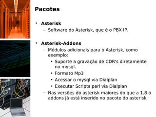 Pacotes
➔
Asterisk
– Software do Asterisk, que é o PBX IP.
➔
Asterisk-Addons
– Módulos adicionais para o Asterisk, como
exemplo:
• Suporte a gravação de CDR's diretamente
no mysql.
• Formato Mp3
• Acessar o mysql via Dialplan
• Executar Scripts perl via Dialplan
– Nas versões do asterisk maiores do que a 1.8 o
addons já está inserido no pacote do asterisk
 