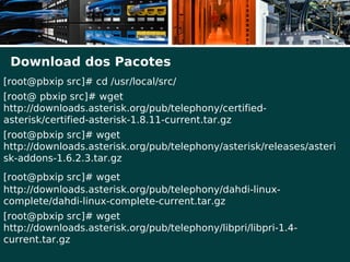 Download dos Pacotes
[root@pbxip src]# cd /usr/local/src/
[root@ pbxip src]# wget
http://downloads.asterisk.org/pub/telephony/certified-
asterisk/certified-asterisk-1.8.11-current.tar.gz
[root@pbxip src]# wget
http://downloads.asterisk.org/pub/telephony/asterisk/releases/asteri
sk-addons-1.6.2.3.tar.gz
[root@pbxip src]# wget
http://downloads.asterisk.org/pub/telephony/dahdi-linux-
complete/dahdi-linux-complete-current.tar.gz
[root@pbxip src]# wget
http://downloads.asterisk.org/pub/telephony/libpri/libpri-1.4-
current.tar.gz
 