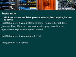 Instalando
✔
Bibliotecas necessárias para a instalação/compilação dos
pacotes
[root@pbxip src]# yum install gcc kernel-headers kernel-devel
gcc-c++ libxml2-devel ncurses-devel mysql mysql-devel
mysql-server sqlite-devel openssl-devel
[root@pbxip src]# yum update kernel
[root@pbxip src]# reboot
 