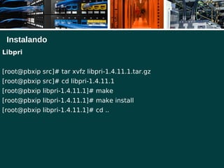 Instalando
Libpri
[root@pbxip src]# tar xvfz libpri-1.4.11.1.tar.gz
[root@pbxip src]# cd libpri-1.4.11.1
[root@pbxip libpri-1.4.11.1]# make
[root@pbxip libpri-1.4.11.1]# make install
[root@pbxip libpri-1.4.11.1]# cd ..
 