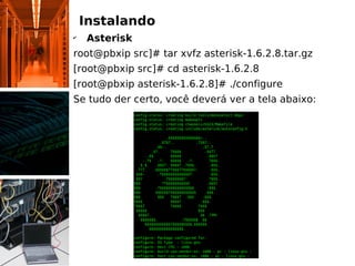 Instalando
✔
Asterisk
root@pbxip src]# tar xvfz asterisk-1.6.2.8.tar.gz
[root@pbxip src]# cd asterisk-1.6.2.8
[root@pbxip asterisk-1.6.2.8]# ./configure
Se tudo der certo, você deverá ver a tela abaixo:
 