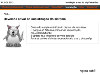 FLISOL 2013 Instalação e uso do phpVirtualBox
Como conhecemos O que podemos fazer Instalação Uso Dúvidas?Comofaz?!
And...
Devemos ativar na inicialização do sistema
Caso não esteja inicializando depois de tudo isso...
É porque só faltaaaa colocar na inicialização.
No Debian/Ubuntu:
$ update-rc.d vboxweb-service defaults
Para os outros sistemas operacionais, usa o chkconfig
Agora cabô!
 