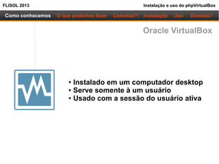 FLISOL 2013 Instalação e uso do phpVirtualBox
Como conhecemos O que podemos fazer
● Instalado em um computador desktop
● Serve somente à um usuário
● Usado com a sessão do usuário ativa
Instalação Uso Dúvidas?Comofaz?!
Oracle VirtualBox
 