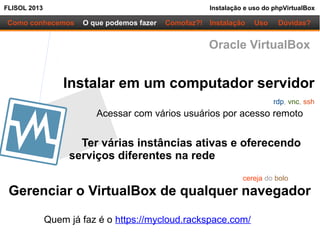 FLISOL 2013 Instalação e uso do phpVirtualBox
Como conhecemos O que podemos fazer
Instalar em um computador servidor
Acessar com vários usuários por acesso remoto
Ter várias instâncias ativas e oferecendo
serviços diferentes na rede
Instalação Uso Dúvidas?Comofaz?!
Gerenciar o VirtualBox de qualquer navegador
cereja do bolo
rdp, vnc, ssh
Oracle VirtualBox
Quem já faz é o https://mycloud.rackspace.com/
 