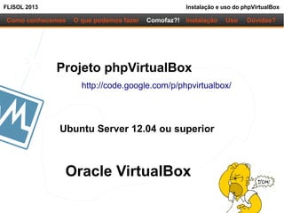 FLISOL 2013 Instalação e uso do phpVirtualBox
Como conhecemos O que podemos fazer
Projeto phpVirtualBox
http://code.google.com/p/phpvirtualbox/
Ubuntu Server 12.04 ou superior
Instalação Uso Dúvidas?Comofaz?!
Oracle VirtualBox
 