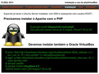 FLISOL 2013 Instalação e uso do phpVirtualBox
Como conhecemos O que podemos fazer Instalação Uso Dúvidas?Comofaz?!
Supondo já haver o Ubuntu Server instalado, com SSH e acessando com usuário ROOT...
Precisamos instalar o Apache com o PHP
$ apt-get install libapache2-mod-php5
Vou precisar baixar cerca de 9 megas. Posso? (S ou N)
$ echo "deb http://download.virtualbox.org/virtualbox/debian $(lsb_release -c | 
rev | cut -d: -f1 | rev) contrib" >> /etc/apt/sources.list
$ wget -q http://download.virtualbox.org/virtualbox/debian/oracle_vbox.asc -O- | 
sudo apt-key add -
$ apt-get update
$ apt-get install virtualbox-4.2
Vamos baixar mais 200 megas? (S ou N)
Devemos instalar também o Oracle VirtualBox
 