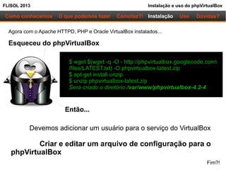 FLISOL 2013 Instalação e uso do phpVirtualBox
Como conhecemos O que podemos fazer Instalação Uso Dúvidas?Comofaz?!
Agora com o Apache HTTPD, PHP e Oracle VirtualBox instalados...
Esqueceu do phpVirtualBox
$ wget $(wget -q -O - http://phpvirtualbox.googlecode.com
/files/LATEST.txt) -O phpvirtualbox-latest.zip
$ apt-get install unzip
$ unzip phpvirtualbox-latest.zip
Será criado o diretório /var/www/phpvirtualbox-4.2-4
Então...
Devemos adicionar um usuário para o serviço do VirtualBox
Criar e editar um arquivo de configuração para o
phpVirtualBox
Fim?!
 