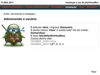 FLISOL 2013 Instalação e uso do phpVirtualBox
Como conhecemos O que podemos fazer Instalação Uso Dúvidas?Comofaz?!
Enfim, terminando a instalação...
Adicionando o usuário
$ adduser vbox --ingroup vboxusers
A senha coloca “vbox” e aceita tudo! Vai ser criado:
/home/vbox/
$ nano /etc/default/virtualbox
Coloca dentro dele
VBOXWEB_USER=vbox
VBOXWEB_HOST=127.0.0.1
Next
 