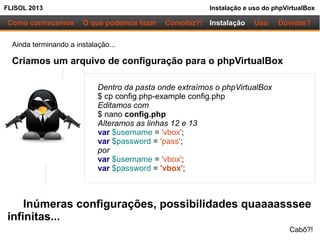 FLISOL 2013 Instalação e uso do phpVirtualBox
Como conhecemos O que podemos fazer Instalação Uso Dúvidas?Comofaz?!
Ainda terminando a instalação...
Criamos um arquivo de configuração para o phpVirtualBox
Dentro da pasta onde extraímos o phpVirtualBox
$ cp config.php-example config.php
Editamos com
$ nano config.php
Alteramos as linhas 12 e 13
var $username = 'vbox';
var $password = 'pass';
por
var $username = 'vbox';
var $password = 'vbox';
Inúmeras configurações, possibilidades quaaaasssee
infinitas...
Cabô?!
 