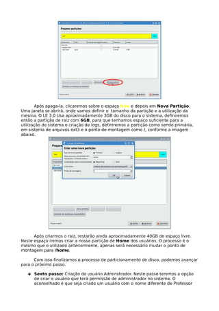Após apaga-la, clicaremos sobre o espaço free e depois em Nova Partição.
Uma janela se abrirá, onde vamos definir o tamanho da partição e a utilização da
mesma. O LE 3.0 Usa aproximadamente 3GB do disco para o sistema, definiremos
então a partição de raiz com 6GB, para que tenhamos espaço suficiente para a
utilização do sistema e criação de logs, definiremos a partição como sendo primária,
em sistema de arquivos ext3 e o ponto de montagem como /, conforme a imagem
abaixo.




      Após criarmos o raiz, restarão ainda aproximadamente 40GB de espaço livre.
Neste espaço iremos criar a nossa partição de Home dos usuários. O processo é o
mesmo que o utilizado anteriormente, apenas será necessário mudar o ponto de
montagem para /home.

      Com isso finalizamos o processo de particionamento de disco, podemos avançar
para o próximo passo.

   ➔   Sexto passo: Criação do usuário Adminstrador. Neste passo teremos a opção
       de criar o usuário que terá permissão de administrador no sistema. O
       aconselhado é que seja criado um usuário com o nome diferente de Professor
 
