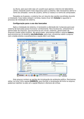 ou Aluno, para que este seja um usuário que apenas o técnico do laboratório
      utilize, trazendo assim mais segurança para o sistema. São necessários definir o
      nome do utilizador, nome de usuário, senha (2 vezes) e o nome do computador.

       Passados os 6 passos, o sistema faz um resumo das opções escolhidas durante
a instalação. Caso todas estejam corretas, basta clicar em Instalar e aguardar o
processo de instalação do sistema.

      Configuração para o uso das bancadas

      Após a instalação do sistema, é necessário a alteração de 2 arquivos para que
sistema de bancadas possa funcionar corretamente. Para localiza-los, utilizaremos o
gerenciador de arquivos, que encontra-se em iniciar, sistemas, gerenciador de
arquivos (modo super-usuário). No gerenciador, precisamos editar o arquivo kdmrc,
que encontra-se no diretório /etc/kde3/kdm, para isso, clicaremos sobre o arquivo
com o botão direito e escolheremos a opção Abrir com Kate.




       Este arquivo contem as opções de inicialização do ambiente gráfico. Precisamos
editar na linha 118 a opção [XDMCP], para facilitar a localização da linha no arquivo,
podemos habilitar na aba ver a opção Mostrar o Número de Linhas.
 