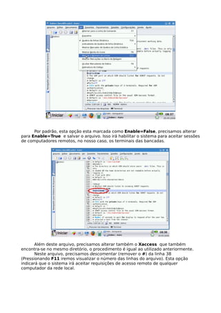 Por padrão, esta opção esta marcada como Enable=False, precisamos alterar
para Enable=True e salvar o arquivo. Isso irá habilitar o sistema para aceitar sessões
de computadores remotos, no nosso caso, os terminais das bancadas.




       Além deste arquivo, precisamos alterar também o Xaccess que também
encontra-se no mesmo diretório, o procedimento é igual ao utilizado anteriormente.
       Neste arquivo, precisamos descomentar (remover o #) da linha 38
(Pressionando F11 iremos visualizar o número das linhas do arquivo). Esta opção
indicará que o sistema irá aceitar requisições de acesso remoto de qualquer
computador da rede local.
 