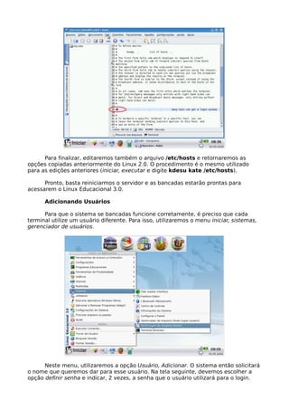 Para finalizar, editaremos também o arquivo /etc/hosts e retornaremos as
opções copiadas anteriormente do Linux 2.0. O procedimento é o mesmo utilizado
para as edições anteriores (iniciar, executar e digite kdesu kate /etc/hosts).

      Pronto, basta reiniciarmos o servidor e as bancadas estarão prontas para
acessarem o Linux Educacional 3.0.

      Adicionando Usuários

      Para que o sistema se bancadas funcione corretamente, é preciso que cada
terminal utilize um usuário diferente. Para isso, utilizaremos o menu iniciar, sistemas,
gerenciador de usuários.




      Neste menu, utilizaremos a opção Usuário, Adicionar. O sistema então solicitará
o nome que queremos dar para esse usuário. Na tela seguinte, devemos escolher a
opção definir senha e indicar, 2 vezes, a senha que o usuário utilizará para o login.
 