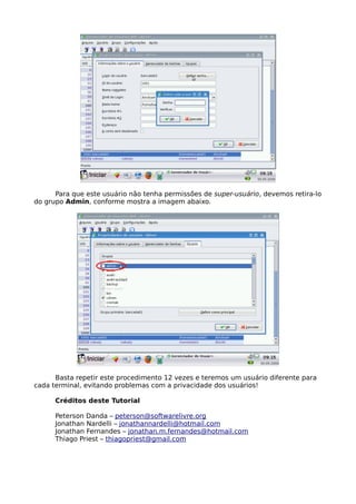 Para que este usuário não tenha permissões de super-usuário, devemos retira-lo
do grupo Admin, conforme mostra a imagem abaixo.




      Basta repetir este procedimento 12 vezes e teremos um usuário diferente para
cada terminal, evitando problemas com a privacidade dos usuários!

      Créditos deste Tutorial

      Peterson Danda – peterson@softwarelivre.org
      Jonathan Nardelli – jonathannardelli@hotmail.com
      Jonathan Fernandes – jonathan.m.fernandes@hotmail.com
      Thiago Priest – thiagopriest@gmail.com
 