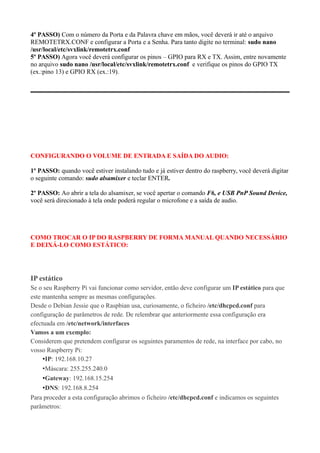 4º PASSO) Com o número da Porta e da Palavra chave em mãos, você deverá ir até o arquivo
REMOTETRX.CONF e configurar a Porta e a Senha. Para tanto digite no terminal: sudo nano
/usr/local/etc/svxlink/remotetrx.conf
5º PASSO) Agora você deverá configurar os pinos – GPIO para RX e TX. Assim, entre novamente
no arquivo sudo nano /usr/local/etc/svxlink/remotetrx.conf e verifique os pinos do GPIO TX
(ex.:pino 13) e GPIO RX (ex.:19).
CONFIGURANDO O VOLUME DE ENTRADA E SAÍDA DO AUDIO:
1º PASSO: quando você estiver instalando tudo e já estiver dentro do raspberry, você deverá digitar
o seguinte comando: sudo alsamixer e teclar ENTER.
2º PASSO: Ao abrir a tela do alsamixer, se você apertar o comando F6, e USB PnP Sound Device,
você será direcionado à tela onde poderá regular o microfone e a saída de audio.
COMO TROCAR O IP DO RASPBERRY DE FORMA MANUAL QUANDO NECESSÁRIO
E DEIXÁ-LO COMO ESTÁTICO:
IP estático
Se o seu Raspberry Pi vai funcionar como servidor, então deve configurar um IP estático para que
este mantenha sempre as mesmas configurações.
Desde o Debian Jessie que o Raspbian usa, curiosamente, o ficheiro /etc/dhcpcd.conf para
configuração de parâmetros de rede. De relembrar que anteriormente essa configuração era
efectuada em /etc/network/interfaces
Vamos a um exemplo:
Considerem que pretendem configurar os seguintes paramentos de rede, na interface por cabo, no
vosso Raspberry Pi:
•IP: 192.168.10.27
•Máscara: 255.255.240.0
•Gateway: 192.168.15.254
•DNS: 192.168.8.254
Para proceder a esta configuração abrimos o ficheiro /etc/dhcpcd.conf e indicamos os seguintes
parâmetros:
 