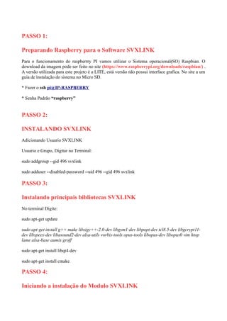 PASSO 1:
Preparando Raspberry para o Software SVXLINK
Para o funcionamento do raspberrry PI vamos utilizar o Sistema operacional(SO) Raspbian. O
download da imagem pode ser feito no site (https://www.raspberrypi.org/downloads/raspbian/) .
A versão utilizada para este projeto é a LITE, está versão não possui interface grafica. No site a um
guia de instalação do sistema no Micro SD.
* Fazer o ssh pi@IP-RASPBERRY
* Senha Padrão “raspberry”
PASSO 2:
INSTALANDO SVXLINK
Adicionando Usuario SVXLINK
Usuario e Grupo, Digitar no Terminal:
sudo addgroup --gid 496 svxlink
sudo adduser --disabled-password --uid 496 --gid 496 svxlink
PASSO 3:
Instalando principais bibliotecas SVXLINK
No terminal Digite:
sudo apt-get update
sudo apt-get install g++ make libsigc++-2.0-dev libgsm1-dev libpopt-dev tcl8.5-dev libgcrypt11-
dev libspeex-dev libasound2-dev alsa-utils vorbis-tools opus-tools libopus-dev libopus0 vim htop
lame alsa-base aumix groff
sudo apt-get install libqt4-dev
sudo apt-get install cmake
PASSO 4:
Iniciando a instalação do Modulo SVXLINK
 