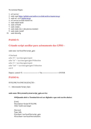No terminal Digite:
1. cd /usr/src/
2. sudo wget https://github.com/sm0svx/svxlink/archive/master.tar.gz
3. sudo tar -xzvf master.tar.gz
4. cd /usr/src/svxlink-master/src
5. sudo mkdir build
6. sudo cd build
7. sudo cmake ..
8. sudo make doc ( não precisa instalar)
9. sudo make install
10. sudo ldconfig
PASSO 5:
Criando script auxiliar para acionamento das GPIO –
sudo nano /usr/local/bin/script_gpio
#!/bin/bash
echo 19 > /sys/class/gpio/export
echo "in" > /sys/class/gpio/gpio19/direction
echo 13 > /sys/class/gpio/export
echo "out" > /sys/class/gpio/gpio13/direction
exit 0
Depois: control+X -----------------------→ Yes -----------------------→ ENTER
PASSO 6:
SVXLINK NA INICIALIZAÇÃO -
1 - Adicionando Script_Gpio
sudo nano /lib/systemd/system/script_gpio.service
###Quando abrir o Terminal deverá ser digitado o que está escrito abaixo:
[Unit]
Description=Script SVXLINK
After=multi-user.target
[Service]
Type=idle
ExecStart=/usr/local/bin/script_gpio
#ExecStart=/usr/local/bin/remotetrx
 