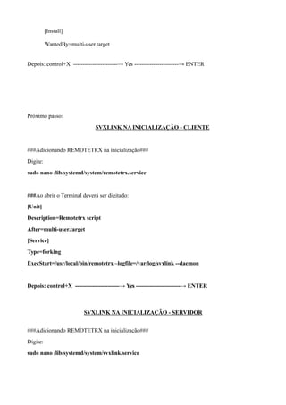 [Install]
WantedBy=multi-user.target
Depois: control+X -----------------------→ Yes -----------------------→ ENTER
Próximo passo:
SVXLINK NA INICIALIZAÇÃO - CLIENTE
###Adicionando REMOTETRX na inicialização###
Digite:
sudo nano /lib/systemd/system/remotetrx.service
###Ao abrir o Terminal deverá ser digitado:
[Unit]
Description=Remotetrx script
After=multi-user.target
[Service]
Type=forking
ExecStart=/usr/local/bin/remotetrx –logfile=/var/log/svxlink --daemon
Depois: control+X -----------------------→ Yes -----------------------→ ENTER
SVXLINK NA INICIALIZAÇÃO - SERVIDOR
###Adicionando REMOTETRX na inicialização###
Digite:
sudo nano /lib/systemd/system/svxlink.service
 