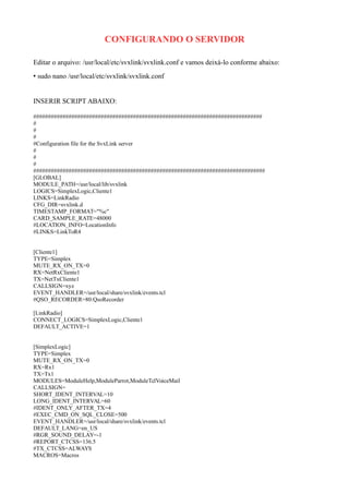 CONFIGURANDO O SERVIDOR
Editar o arquivo: /usr/local/etc/svxlink/svxlink.conf e vamos deixá-lo conforme abaixo:
• sudo nano /usr/local/etc/svxlink/svxlink.conf
INSERIR SCRIPT ABAIXO:
##############################################################################
#
#
#
#Configuration file for the SvxLink server
#
#
#
###############################################################################
[GLOBAL]
MODULE_PATH=/usr/local/lib/svxlink
LOGICS=SimplexLogic,Cliente1
LINKS=LinkRadio
CFG_DIR=svxlink.d
TIMESTAMP_FORMAT="%c"
CARD_SAMPLE_RATE=48000
#LOCATION_INFO=LocationInfo
#LINKS=LinkToR4
[Cliente1]
TYPE=Simplex
MUTE_RX_ON_TX=0
RX=NetRxCliente1
TX=NetTxCliente1
CALLSIGN=xyz
EVENT_HANDLER=/usr/local/share/svxlink/events.tcl
#QSO_RECORDER=80:QsoRecorder
[LinkRadio]
CONNECT_LOGICS=SimplexLogic,Cliente1
DEFAULT_ACTIVE=1
[SimplexLogic]
TYPE=Simplex
MUTE_RX_ON_TX=0
RX=Rx1
TX=Tx1
MODULES=ModuleHelp,ModuleParrot,ModuleTclVoiceMail
CALLSIGN=
SHORT_IDENT_INTERVAL=10
LONG_IDENT_INTERVAL=60
#IDENT_ONLY_AFTER_TX=4
#EXEC_CMD_ON_SQL_CLOSE=500
EVENT_HANDLER=/usr/local/share/svxlink/events.tcl
DEFAULT_LANG=en_US
#RGR_SOUND_DELAY=-1
#REPORT_CTCSS=136.5
#TX_CTCSS=ALWAYS
MACROS=Macros
 