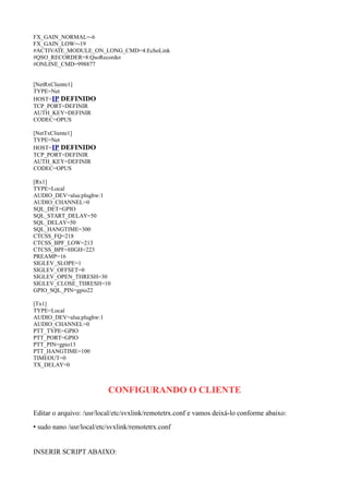 FX_GAIN_NORMAL=-6
FX_GAIN_LOW=-19
#ACTIVATE_MODULE_ON_LONG_CMD=4:EchoLink
#QSO_RECORDER=8:QsoRecorder
#ONLINE_CMD=998877
[NetRxCliente1]
TYPE=Net
HOST=IP DEFINIDO
TCP_PORT=DEFINIR
AUTH_KEY=DEFINIR
CODEC=OPUS
[NetTxCliente1]
TYPE=Net
HOST=IP DEFINIDO
TCP_PORT=DEFINIR
AUTH_KEY=DEFINIR
CODEC=OPUS
[Rx1]
TYPE=Local
AUDIO_DEV=alsa:plughw:1
AUDIO_CHANNEL=0
SQL_DET=GPIO
SQL_START_DELAY=50
SQL_DELAY=50
SQL_HANGTIME=300
CTCSS_FQ=218
CTCSS_BPF_LOW=213
CTCSS_BPF=HIGH=223
PREAMP=16
SIGLEV_SLOPE=1
SIGLEV_OFFSET=0
SIGLEV_OPEN_THRESH=30
SIGLEV_CLOSE_THRESH=10
GPIO_SQL_PIN=gpio22
[Tx1]
TYPE=Local
AUDIO_DEV=alsa:plughw:1
AUDIO_CHANNEL=0
PTT_TYPE=GPIO
PTT_PORT=GPIO
PTT_PIN=gpio13
PTT_HANGTIME=100
TIMEOUT=0
TX_DELAY=0
CONFIGURANDO O CLIENTE
Editar o arquivo: /usr/local/etc/svxlink/remotetrx.conf e vamos deixá-lo conforme abaixo:
• sudo nano /usr/local/etc/svxlink/remotetrx.conf
INSERIR SCRIPT ABAIXO:
 