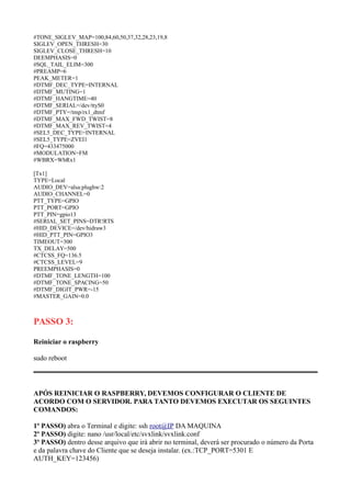#TONE_SIGLEV_MAP=100,84,60,50,37,32,28,23,19,8
SIGLEV_OPEN_THRESH=30
SIGLEV_CLOSE_THRESH=10
DEEMPHASIS=0
#SQL_TAIL_ELIM=300
#PREAMP=6
PEAK_METER=1
#DTMF_DEC_TYPE=INTERNAL
#DTMF_MUTING=1
#DTMF_HANGTIME=40
#DTMF_SERIAL=/dev/ttyS0
#DTMF_PTY=/tmp/rx1_dtmf
#DTMF_MAX_FWD_TWIST=8
#DTMF_MAX_REV_TWIST=4
#SEL5_DEC_TYPE=INTERNAL
#SEL5_TYPE=ZVEI1
#FQ=433475000
#MODULATION=FM
#WBRX=WbRx1
[Tx1]
TYPE=Local
AUDIO_DEV=alsa:plughw:2
AUDIO_CHANNEL=0
PTT_TYPE=GPIO
PTT_PORT=GPIO
PTT_PIN=gpio13
#SERIAL_SET_PINS=DTR!RTS
#HID_DEVICE=/dev/hidraw3
#HID_PTT_PIN=GPIO3
TIMEOUT=300
TX_DELAY=500
#CTCSS_FQ=136.5
#CTCSS_LEVEL=9
PREEMPHASIS=0
#DTMF_TONE_LENGTH=100
#DTMF_TONE_SPACING=50
#DTMF_DIGIT_PWR=-15
#MASTER_GAIN=0.0
PASSO 3:
Reiniciar o raspberry
sudo reboot
APÓS REINICIAR O RASPBERRY, DEVEMOS CONFIGURAR O CLIENTE DE
ACORDO COM O SERVIDOR. PARA TANTO DEVEMOS EXECUTAR OS SEGUINTES
COMANDOS:
1º PASSO) abra o Terminal e digite: ssh root@IP DA MAQUINA
2º PASSO) digite: nano /usr/local/etc/svxlink/svxlink.conf
3º PASSO) dentro desse arquivo que irá abrir no terminal, deverá ser procurado o número da Porta
e da palavra chave do Cliente que se deseja instalar. (ex.:TCP_PORT=5301 E
AUTH_KEY=123456)
 