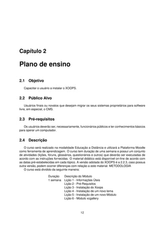 Capítulo 2
Plano de ensino
2.1 Objetivo
Capacitar o usuário a instalar o XOOPS.
2.2 Público Alvo
Usuários ﬁnais ou novatos que desejam migrar os seus sistemas proprietários para software
livre, em especial, o CMS.
2.3 Pré-requisitos
Os usuários deverão ser, necessariamente, funcionários públicos e ter conhecimentos básicos
para operar um computador.
2.4 Descrição
O curso será realizado na modalidade Educação a Distância e utilizará a Plataforma Moodle
como ferramenta de aprendizagem. O curso tem duração de uma semana e possui um conjunto
de atividades (lições, fóruns, glossários, questionários e outros) que deverão ser executadas de
acordo com as instruções fornecidas. O material didático está disponível on-line de acordo com
as datas pré-estabelecidas em cada tópico. A versão adotada do XOOPS é a 2.2.3, caso possua
outra versão, podem ocorrer diferenças com relação a este material. METODOLOGIA
O curso está dividido da seguinte maneira:
Duração Descrição do Módulo
1 semana Lição 1 - Informações Úteis
Lição 2 - Pré-Requisitos
Lição 3 - Instalação do Xoops
Lição 4 - Instalação de um novo tema
Lição 5 - Instalação de um novo Módulo
Lição 6 - Módulo xcgallery
12
 