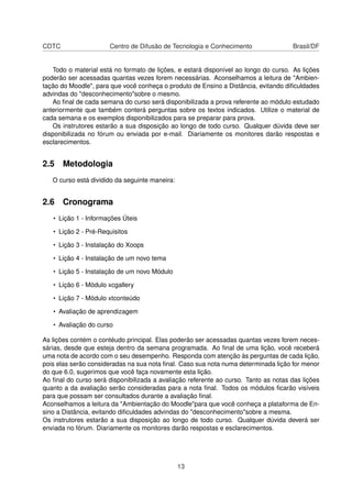 CDTC Centro de Difusão de Tecnologia e Conhecimento Brasil/DF
Todo o material está no formato de lições, e estará disponível ao longo do curso. As lições
poderão ser acessadas quantas vezes forem necessárias. Aconselhamos a leitura de "Ambien-
tação do Moodle", para que você conheça o produto de Ensino a Distância, evitando diﬁculdades
advindas do "desconhecimento"sobre o mesmo.
Ao ﬁnal de cada semana do curso será disponibilizada a prova referente ao módulo estudado
anteriormente que também conterá perguntas sobre os textos indicados. Utilize o material de
cada semana e os exemplos disponibilizados para se preparar para prova.
Os instrutores estarão a sua disposição ao longo de todo curso. Qualquer dúvida deve ser
disponibilizada no fórum ou enviada por e-mail. Diariamente os monitores darão respostas e
esclarecimentos.
2.5 Metodologia
O curso está dividido da seguinte maneira:
2.6 Cronograma
• Lição 1 - Informações Úteis
• Lição 2 - Pré-Requisitos
• Lição 3 - Instalação do Xoops
• Lição 4 - Instalação de um novo tema
• Lição 5 - Instalação de um novo Módulo
• Lição 6 - Módulo xcgallery
• Lição 7 - Módulo xtconteúdo
• Avaliação de aprendizagem
• Avaliação do curso
As lições contém o contéudo principal. Elas poderão ser acessadas quantas vezes forem neces-
sárias, desde que esteja dentro da semana programada. Ao ﬁnal de uma lição, você receberá
uma nota de acordo com o seu desempenho. Responda com atenção às perguntas de cada lição,
pois elas serão consideradas na sua nota ﬁnal. Caso sua nota numa determinada lição for menor
do que 6.0, sugerimos que você faça novamente esta lição.
Ao ﬁnal do curso será disponibilizada a avaliação referente ao curso. Tanto as notas das lições
quanto a da avaliação serão consideradas para a nota ﬁnal. Todos os módulos ﬁcarão visíveis
para que possam ser consultados durante a avaliação ﬁnal.
Aconselhamos a leitura da "Ambientação do Moodle"para que você conheça a plataforma de En-
sino a Distância, evitando diﬁculdades advindas do "desconhecimento"sobre a mesma.
Os instrutores estarão a sua disposição ao longo de todo curso. Qualquer dúvida deverá ser
enviada no fórum. Diariamente os monitores darão respostas e esclarecimentos.
13
 