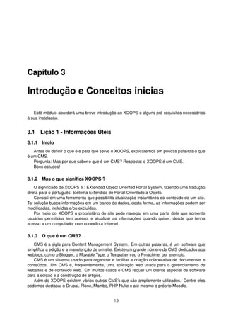 Capítulo 3
Introdução e Conceitos inicias
Esté módulo abordará uma breve introdução ao XOOPS e alguns pré-requisitos necessários
à sua instalação.
3.1 Lição 1 - Informações Úteis
3.1.1 Início
Antes de deﬁnir o que é e para quê serve o XOOPS, explicaremos em poucas palavras o que
é um CMS.
Pergunta: Mas por que saber o que é um CMS? Resposta: o XOOPS é um CMS.
Bons estudos!
3.1.2 Mas o que signiﬁca XOOPS ?
O signiﬁcado de XOOPS é : EXtended Object Oriented Portal System, fazendo uma tradução
direta para o português: Sistema Extendido de Portal Orientado a Objeto.
Consisti em uma ferramenta que possibilita atualização instantânea do conteúdo de um site.
Tal solução busca informações em um banco de dados, desta forma, as informações podem ser
modiﬁcadas, incluídas e/ou excluídas.
Por meio do XOOPS o proprietário do site pode navegar em uma parte dele que somente
usuários permitidos tem acesso, e atualizar as informações quando quiser, desde que tenha
acesso a um computador com conexão a internet.
3.1.3 O que é um CMS?
CMS é a sigla para Content Management System. Em outras palavras, é um software que
simpliﬁca a edição e a manutenção de um site. Existe um grande número de CMS dedicados aos
weblogs, como o Blogger, o Movable Type, o Textpattern ou o Pmachine, por exemplo.
CMS é um sistema usado para organizar e facilitar a criação colaborativa de documentos e
conteúdos. Um CMS é, frequentemente, uma aplicação web usada para o gerenciamento de
websites e de conteúdo web. Em muitos casos o CMS requer um cliente especial de software
para a edição e a construção de artigos.
Além do XOOPS existem vários outros CMS’s que são amplamente utilizados. Dentre eles
podemos destacar o Drupal, Plone, Mambo, PHP Nuke e até mesmo o próprio Moodle.
15
 