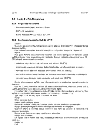 CDTC Centro de Difusão de Tecnologia e Conhecimento Brasil/DF
3.2 Lição 2 - Pré-Requisitos
3.2.1 Requisitos do Sistema
• Um servidor web (www) Apache ou Roxen;
• PHP 4.1.0 ou superior;
• Banco de dados: MySQL 3.23.xx ou 4.x.xx.
3.2.2 Conﬁgurando Apache, MySQL e PHP
Apache
O Apache deve ser conﬁgurado para dar suporte páginas dinâmicas PHP e hospedar banco
de dados MySQL.
Para maiores informações acerca da intalação e conﬁguração do apache, clique aqui.
MySQL
Para que o XOOPS possa realmente trabalhar, será preciso conﬁgurar um Banco de Dados
MySQL antes de iniciar seu processo de instalação. Quando instalado pela primeira vez, o XO-
OPS irá pedir as seguintes informações:
• selecionar o tipo de banco de dados que será utilizado (MySQL);
• endereço do servidor do banco de dados (localhost ou outro fornecido pelo provedor);
• nome de usuário do banco de dados (em localhost é root por padrão);
• senha de acesso ao banco de dados (ou senha cadastrada no provedor de hospedagem);
• nome do banco de dados (caso não exista, será criado pelo XOOPS).
Conﬁra a homepage da MySQL, para informações sobre a versão atual e para instruções de
download.
Obs: O XOOPS pode criar o banco de dados automaticamente, mas caso preﬁra usar o
MySQL para criar o banco de dados, abra um terminal e digite:
# mysql servidor: # mysql Welcome to the MySQL monitor. Commands end with ; or g. Your
MySQL connection id is 48 to server version: 5.0.22-Debian_1.dotdeb.1-log
Type ’help;’ or ’h’ for help. Type ’c’ to clear the buffer.
mysql>
Crie o banco de dados:
mysql> create database xoops;
Depois do database criado, crie o usuário que ira utilizar o seu banco (por exemplo):
mysql> grant all privileges on xoops.* to xoopsuser identiﬁed by ’xoopspwd’;
Querendo alterar a sugestão, troque xoopsuser pelo nome do usuario e o xoopspwd pelo
password que deseja.
Depois faca o ﬂush para o mysql considerar as alterações
mysql> ﬂush privileges;
Em eguida saia do mysql, pois o seu database ja está criado e com um usuario pronto para
operá-lo...
mysql> q
PHP
16
 