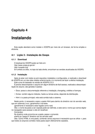 Capítulo 4
Instalando
Esta seção abordará como instalar o XOOPS por meio de um browser, de forma simples e
eﬁciente.
4.1 Lição 3 - Instalação do Xoops
4.1.1 Download
O dowload do XOOPS pode ser feito em:
http://www.xoops.pr.gov.br/
http://xoopsbr.org/
Em ambos os sites, no topo do lado direito, encontram-se versões atualizadas do XOOPS.
4.1.2 Instalação
Após já estar com todos os pré-requisitos instalados e conﬁgurados, e realizado o download
do XOOPS em um dos sites citados anteriormente, é o momento de fazer a efetiva instalação.
Este curso foi baseado na versão do XOOPS 2.2.3.
É preciso descompactar o arquivo em algum diretório de fácil acesso, realizada a descompac-
tação do arquivo, são geradas 3 pastas:
• Docs: possui a documentação referente a instalação, changelog, créditos e licenças.
• Extras: contém alguns módulos, hacks ou temas extras, depende da distribuição.
• Html: é a pasta principal, nela está contido todo o sistema.
Neste ponto, é necessário copiar a pasta Html para dentro do diretório raiz do servidor web,
que em sistemas Linux, geralmente é var/www.
(geralmente é necessário estar logado como root)
Obs: o nome da pasta a ser copiada pode ser deﬁnido, e este será o nome que vamos digitar
no navegador para acessar o site em localhost.
Comandos:
No diretório onde encontra-se a pasta, passe o comando:
shell $ cp "pasta-R "diretório raiz do servidor web"
Obs: Como HTML é uma pasta, contendo vários arquivos é necessário que se utilize -r, para
que todos os arquivos contidos nesta pasta sejam efetivamente copiados.
18
 