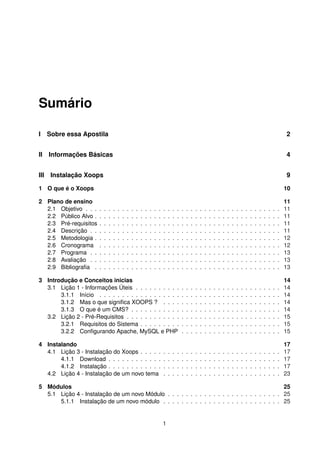 Sumário
I Sobre essa Apostila 2
II Informações Básicas 4
III Instalação Xoops 9
1 O que é o Xoops 10
2 Plano de ensino 11
2.1 Objetivo . . . . . . . . . . . . . . . . . . . . . . . . . . . . . . . . . . . . . . . . . . . 11
2.2 Público Alvo . . . . . . . . . . . . . . . . . . . . . . . . . . . . . . . . . . . . . . . . . 11
2.3 Pré-requisitos . . . . . . . . . . . . . . . . . . . . . . . . . . . . . . . . . . . . . . . . 11
2.4 Descrição . . . . . . . . . . . . . . . . . . . . . . . . . . . . . . . . . . . . . . . . . . 11
2.5 Metodologia . . . . . . . . . . . . . . . . . . . . . . . . . . . . . . . . . . . . . . . . . 12
2.6 Cronograma . . . . . . . . . . . . . . . . . . . . . . . . . . . . . . . . . . . . . . . . 12
2.7 Programa . . . . . . . . . . . . . . . . . . . . . . . . . . . . . . . . . . . . . . . . . . 13
2.8 Avaliação . . . . . . . . . . . . . . . . . . . . . . . . . . . . . . . . . . . . . . . . . . 13
2.9 Bibliograﬁa . . . . . . . . . . . . . . . . . . . . . . . . . . . . . . . . . . . . . . . . . 13
3 Introdução e Conceitos inicias 14
3.1 Lição 1 - Informações Úteis . . . . . . . . . . . . . . . . . . . . . . . . . . . . . . . . 14
3.1.1 Início . . . . . . . . . . . . . . . . . . . . . . . . . . . . . . . . . . . . . . . . 14
3.1.2 Mas o que signiﬁca XOOPS ? . . . . . . . . . . . . . . . . . . . . . . . . . . 14
3.1.3 O que é um CMS? . . . . . . . . . . . . . . . . . . . . . . . . . . . . . . . . . 14
3.2 Lição 2 - Pré-Requisitos . . . . . . . . . . . . . . . . . . . . . . . . . . . . . . . . . . 15
3.2.1 Requisitos do Sistema . . . . . . . . . . . . . . . . . . . . . . . . . . . . . . . 15
3.2.2 Conﬁgurando Apache, MySQL e PHP . . . . . . . . . . . . . . . . . . . . . . 15
4 Instalando 17
4.1 Lição 3 - Instalação do Xoops . . . . . . . . . . . . . . . . . . . . . . . . . . . . . . . 17
4.1.1 Download . . . . . . . . . . . . . . . . . . . . . . . . . . . . . . . . . . . . . . 17
4.1.2 Instalação . . . . . . . . . . . . . . . . . . . . . . . . . . . . . . . . . . . . . . 17
4.2 Lição 4 - Instalação de um novo tema . . . . . . . . . . . . . . . . . . . . . . . . . . 23
5 Módulos 25
5.1 Lição 4 - Instalação de um novo Módulo . . . . . . . . . . . . . . . . . . . . . . . . . 25
5.1.1 Instalação de um novo módulo . . . . . . . . . . . . . . . . . . . . . . . . . . 25
1
 