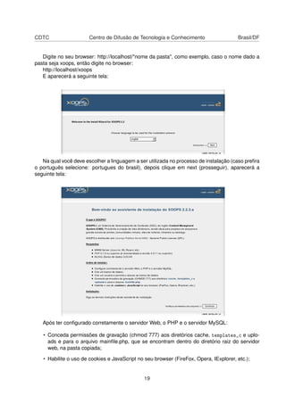 CDTC Centro de Difusão de Tecnologia e Conhecimento Brasil/DF
Digite no seu browser: http://localhost/"nome da pasta", como exemplo, caso o nome dado a
pasta seja xoops, então digite no browser:
http://localhost/xoops
E aparecerá a seguinte tela:
Na qual você deve escolher a linguagem a ser utilizada no processo de instalação (caso preﬁra
o português selecione: portugues do brasil), depois clique em next (prosseguir), aparecerá a
seguinte tela:
Após ter conﬁgurado corretamente o servidor Web, o PHP e o servidor MySQL:
• Conceda permissões de gravação (chmod 777) aos diretórios cache, templates_c e uplo-
ads e para o arquivo mainﬁle.php, que se encontram dentro do diretório raiz do servidor
web, na pasta copiada;
• Habilite o uso de cookies e JavaScript no seu browser (FireFox, Opera, IExplorer, etc.);
19
 