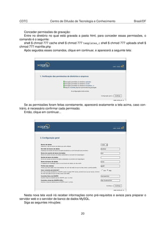 CDTC Centro de Difusão de Tecnologia e Conhecimento Brasil/DF
Conceder permissões de gravação:
Entre no diretório no qual está gravada a pasta html, para conceder essas permissões, o
comando é o seguinte:
shell $ chmod 777 cache shell $ chmod 777 templates_c shell $ chmod 777 uploads shell $
chmod 777 mainﬁle.php
Após seguidos esses comandos, clique em continuar, e aparecerá a seguinte tela:
Se as permissões foram feitas corretamente, aparecerá exatamente a tela acima, caso con-
trário, é necessário conﬁrmar cada permissão.
Então, clique em continuar...
Nesta nova tela você irá receber informações como pré-requisitos e avisos para preparar o
servidor web e o servidor de banco de dados MySQL.
Siga as seguintes intruções:
20
 