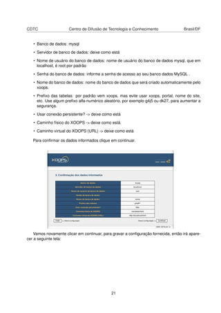 CDTC Centro de Difusão de Tecnologia e Conhecimento Brasil/DF
• Banco de dados: mysql
• Servidor de banco de dados: deixe como está
• Nome de usuário do banco de dados: nome de usuário do banco de dados mysql, que em
localhost, é root por padrão
• Senha do banco de dados: informe a senha de acesso ao seu banco dados MySQL .
• Nome do banco de dados: nome do banco de dados que será criado automaticamente pelo
xoops.
• Preﬁxo das tabelas: por padrão vem xoops, mas evite usar xoops, portal, nome do site,
etc. Use algum preﬁxo alfa-numérico aleatório, por exemplo g4j5 ou dk27, para aumentar a
segurança.
• Usar conexão persistente? -> deixe como está
• Caminho físico do XOOPS -> deixe como está.
• Caminho virtual do XOOPS (URL) -> deixe como está
Para conﬁrmar os dados informados clique em continuar.
Vamos novamente clicar em continuar, para gravar a conﬁguração fornecida, então irá apare-
cer a seguinte tela:
21
 