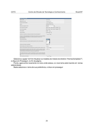 CDTC Centro de Difusão de Tecnologia e Conhecimento Brasil/DF
Selecione a opção "sim"em Atualizar os modelos de módulo do diretório "themes/templates"?,
e clique em Prosseguir, no ﬁm da página.
Pronto, agora entre novamente no menu onde estava, e o novo tema está inserido em: temas
selecionáveis.
Basta selecionar o tema de sua preferência, e clicar em prosseguir
25
 