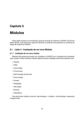 Capítulo 5
Módulos
Nesta seção, faremos uma introdução à parte de inserção de módulos no XOOPS. Ao término
deste capítulo, você deverá ser capaz de identiﬁcar os diversos itens presentes no ambiente de
edição de módulos do XOOPS.
5.1 Lição 4 - Instalação de um novo Módulo
5.1.1 Instalação de um novo módulo
Módulos são pacotes que podem ser instalados no XOOPS com o propósito de incrementar
suas funções. Existem diversos módulos disponíveis para instalação, dentre eles podemos citar:
• Suporte
• FAQs
• Comunidade
• E-Commerce
• Administração de Anúncios
• Comunicação
• Contato
• Navegação
• Informação
• Notícias
• Calendários
Para administrar módulos, entre em: administração -> módulos -> administração, e aparecerá
a seguinte tela:
26
 