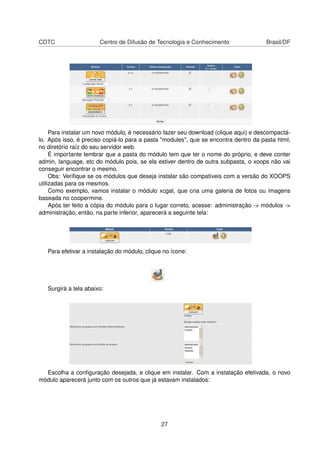 CDTC Centro de Difusão de Tecnologia e Conhecimento Brasil/DF
Para instalar um novo módulo, é necessário fazer seu download (clique aqui) e descompactá-
lo. Após isso, é preciso copiá-lo para a pasta "modules", que se encontra dentro da pasta html,
no diretório raíz do seu servidor web.
É importante lembrar que a pasta do módulo tem que ter o nome do próprio, e deve conter
admin, language, etc do módulo pois, se ela estiver dentro de outra subpasta, o xoops não vai
conseguir encontrar o mesmo.
Obs: Veriﬁque se os módulos que deseja instalar são compatíveis com a versão do XOOPS
utilizadas para os mesmos.
Como exemplo, vamos instalar o módulo xcgal, que cria uma galeria de fotos ou imagens
baseada no coopermine.
Após ter feito a cópia do módulo para o lugar correto, acesse: administração -> módulos ->
administração, então, na parte inferior, aparecerá a seguinte tela:
Para efetivar a instalação do módulo, clique no ícone:
Surgirá a tela abaixo:
Escolha a conﬁguração desejada, e clique em instalar. Com a instalação efetivada, o novo
módulo aparecerá junto com os outros que já estavam instalados:
27
 