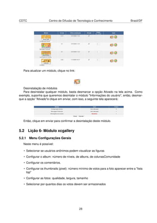 CDTC Centro de Difusão de Tecnologia e Conhecimento Brasil/DF
Para atualizar um módulo, clique no link:
Desinstalação de módulos
Para desinstalar qualquer módulo, basta desmarcar a opção Ativado na tela acima. Como
exemplo, suponha que queremos desintalar o módulo "Informações do usuário", então, desmar-
que a opção "Ativado"e clique em enviar, com isso, a seguinte tela aparecerá:
Então, clique em enviar para conﬁrmar a desintalação deste módulo.
5.2 Lição 6- Módulo xcgallery
5.2.1 Menu Conﬁgurações Gerais
Neste menu é possível:
• Selecionar se usuários anônimos podem visualizar as ﬁguras
• Conﬁgurar o album: número de níveis, de albuns, de colunasComunidade
• Conﬁgurar os comentários.
• Conﬁgurar os thumbnails (pixel): número mínimo de votos para a foto aparecer entre a "lista
top"
• Conﬁgurar as fotos: qualidade, largura, tamanho
• Selecionar por quantos dias os votos devem ser armazenados
28
 