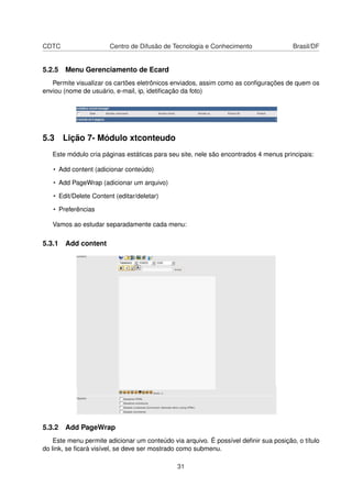 CDTC Centro de Difusão de Tecnologia e Conhecimento Brasil/DF
5.2.5 Menu Gerenciamento de Ecard
Permite visualizar os cartões eletrônicos enviados, assim como as conﬁgurações de quem os
enviou (nome de usuário, e-mail, ip, idetiﬁcação da foto)
5.3 Lição 7- Módulo xtconteudo
Este módulo cria páginas estáticas para seu site, nele são encontrados 4 menus principais:
• Add content (adicionar conteúdo)
• Add PageWrap (adicionar um arquivo)
• Edit/Delete Content (editar/deletar)
• Preferências
Vamos ao estudar separadamente cada menu:
5.3.1 Add content
5.3.2 Add PageWrap
Este menu permite adicionar um conteúdo via arquivo. É possível deﬁnir sua posição, o título
do link, se ﬁcará visível, se deve ser mostrado como submenu.
31
 