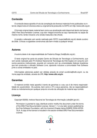 CDTC Centro de Difusão de Tecnologia e Conhecimento Brasil/DF
Conteúdo
O conteúdo dessa apostila é fruto da compilação de diversos materiais livres publicados na in-
ternet, disponíveis em diversos sites ou originalmente produzido no CDTC em http://www.cdtc.org.br.
O formato original deste material bem como sua atualização está disponível dentro da licença
GNU Free Documentation License, cujo teor integral encontra-se aqui reproduzido na seção de
mesmo nome, tendo inclusive uma versão traduzida (não oﬁcial).
A revisão e alteração vem sendo realizada pelo CDTC (suporte@cdtc.org.br) desde outubro
de 2006. Críticas e sugestões construtivas são bem-vindas a qualquer tempo.
Autores
A autoria deste é de responsabilidade de Frederico Braga (fred@cdtc.org.br).
O texto original faz parte do projeto Centro de Difusão de Tecnologia e Conhecimento, que
vem sendo realizado pelo ITI (Instituto Nacional de Tecnologia da Informação) em conjunto com
outros parceiros institucionais, atuando em conjunto com as universidades federais brasileiras
que tem produzido e utilizado Software Livre, apoiando inclusive a comunidade Free Software
junto a outras entidades no país.
Informações adicionais podem ser obtidas através do email ouvidoria@cdtc.org.br, ou da
home page da entidade, através da URL http://www.cdtc.org.br.
Garantias
O material contido nesta apostila é isento de garantias e o seu uso é de inteira responsabi-
lidade do usuário/leitor. Os autores, bem como o ITI e seus parceiros, não se responsabilizam
direta ou indiretamente por qualquer prejuízo oriundo da utilização do material aqui contido.
Licença
Copyright ©2006, Instituto Nacional de Tecnologia da Informação (cdtc@iti.gov.br) .
Permission is granted to copy, distribute and/or modify this document under the terms
of the GNU Free Documentation License, Version 1.1 or any later version published by
the Free Software Foundation; with the Invariant Chapter being SOBRE ESSA APOS-
TILA. A copy of the license is included in the section entitled GNU Free Documentation
License.
4
 
