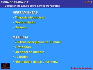 FICHA DE TRABAJO 2 Conexión de cables entre bornes de regletas Ud.1 HERRAMIENTAS •  Tijera de electricista •  Destornillador •  Barrena MATERIAL •  2,5 tiras de regletas de 10 mm2 •  Tirafondos •  Un panel de madera •  10 bridas •  Hilo flexible de 2,5 y 1,5 mm2 Índice de la unidad 