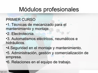 Módulos profesionales
PRIMER CURSO
•1. Técnicas de mecanizado para el
mantenimiento y montaje.
•2. Electrotecnia.
•3. Automatismos eléctricos, neumáticos e
hidráulicos.
•4.Seguridad en el montaje y mantenimiento.
•5. Administración, gestión y comercialización de
empresa.
•6. Relaciones en el equipo de trabajo.
 