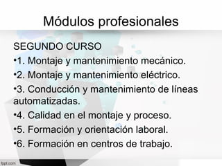 Módulos profesionales
SEGUNDO CURSO
•1. Montaje y mantenimiento mecánico.
•2. Montaje y mantenimiento eléctrico.
•3. Conducción y mantenimiento de líneas
automatizadas.
•4. Calidad en el montaje y proceso.
•5. Formación y orientación laboral.
•6. Formación en centros de trabajo.
 