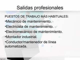 Salidas profesionales
PUESTOS DE TRABAJO MÁS HABITUALES:
•Mecánico de mantenimiento.
•Electricista de mantenimiento.
•Electromecánico de mantenimiento.
•Montador industrial.
•Conductor/mantenedor de línea
automatizada.
 