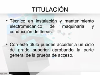 TITULACIÓN
• Técnico en instalación y mantenimiento
electromecánico de maquinaria y
conducción de líneas.
• Con este título puedes acceder a un ciclo
de grado superior aprobando la parte
general de la prueba de acceso.
 